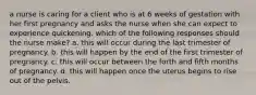 a nurse is caring for a client who is at 6 weeks of gestation with her first pregnancy and asks the nurse when she can expect to experience quickening. which of the following responses should the nurse make? a. this will occur during the last trimester of pregnancy. b. this will happen by the end of the first trimester of pregnancy. c. this will occur between the forth and fifth months of pregnancy. d. this will happen once the uterus begins to rise out of the pelvis.