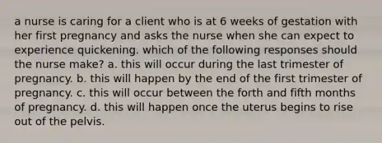 a nurse is caring for a client who is at 6 weeks of gestation with her first pregnancy and asks the nurse when she can expect to experience quickening. which of the following responses should the nurse make? a. this will occur during the last trimester of pregnancy. b. this will happen by the end of the first trimester of pregnancy. c. this will occur between the forth and fifth months of pregnancy. d. this will happen once the uterus begins to rise out of the pelvis.