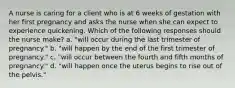 A nurse is caring for a client who is at 6 weeks of gestation with her first pregnancy and asks the nurse when she can expect to experience quickening. Which of the following responses should the nurse make? a. "will occur during the last trimester of pregnancy." b. "will happen by the end of the first trimester of pregnancy." c. "will occur between the fourth and fifth months of pregnancy." d. "will happen once the uterus begins to rise out of the pelvis."