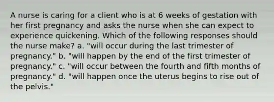 A nurse is caring for a client who is at 6 weeks of gestation with her first pregnancy and asks the nurse when she can expect to experience quickening. Which of the following responses should the nurse make? a. "will occur during the last trimester of pregnancy." b. "will happen by the end of the first trimester of pregnancy." c. "will occur between the fourth and fifth months of pregnancy." d. "will happen once the uterus begins to rise out of the pelvis."