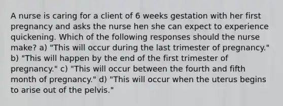 A nurse is caring for a client of 6 weeks gestation with her first pregnancy and asks the nurse hen she can expect to experience quickening. Which of the following responses should the nurse make? a) "This will occur during the last trimester of pregnancy." b) "This will happen by the end of the first trimester of pregnancy." c) "This will occur between the fourth and fifth month of pregnancy." d) "This will occur when the uterus begins to arise out of the pelvis."