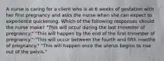 A nurse is caring for a client who is at 6 weeks of gestation with her first pregnancy and asks the nurse when she can expect to experience quickening. Which of the following responses should the nurse make? "This will occur during the last trimester of pregnancy." "This will happen by the end of the first trimester of pregnancy." "This will occur between the fourth and fifth months of pregnancy." "This will happen once the uterus begins to rise out of the pelvis."