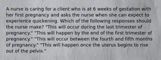 A nurse is caring for a client who is at 6 weeks of gestation with her first pregnancy and asks the nurse when she can expect to experience quickening. Which of the following responses should the nurse make? "This will occur during the last trimester of pregnancy." "This will happen by the end of the first trimester of pregnancy." "This will occur between the fourth and fifth months of pregnancy." "This will happen once the uterus begins to rise out of the pelvis."