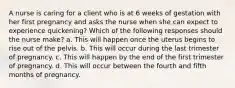 A nurse is caring for a client who is at 6 weeks of gestation with her first pregnancy and asks the nurse when she can expect to experience quickening? Which of the following responses should the nurse make? a. This will happen once the uterus begins to rise out of the pelvis. b. This will occur during the last trimester of pregnancy. c. This will happen by the end of the first trimester of pregnancy. d. This will occur between the fourth and fifth months of pregnancy.