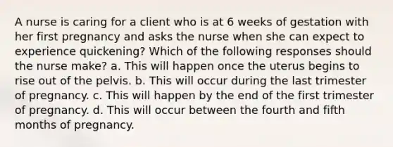 A nurse is caring for a client who is at 6 weeks of gestation with her first pregnancy and asks the nurse when she can expect to experience quickening? Which of the following responses should the nurse make? a. This will happen once the uterus begins to rise out of the pelvis. b. This will occur during the last trimester of pregnancy. c. This will happen by the end of the first trimester of pregnancy. d. This will occur between the fourth and fifth months of pregnancy.