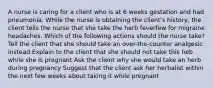 A nurse is caring for a client who is at 6 weeks gestation and had pneumonia. WHile the nurse is obtaining the client's history, the client tells the nurse that she take the herb feverfew for migraine headaches. Which of the following actions should the nurse take? Tell the client that she should take an over-the-counter analgesic instead Explain to the client that she should not take this heb while she is pregnant Ask the client why she would take an herb during pregnancy Suggest that the client ask her herbalist within the next few weeks about taking it while pregnant