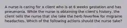 A nurse is caring for a client who is at 6 weeks gestation and has pneumonia. While the nurse is obtaining the client's history, the client tells the nurse that she take the herb feverfew for migraine headaches. Which of the following actions should the nurse take?