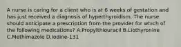 A nurse is caring for a client who is at 6 weeks of gestation and has just received a diagnosis of hyperthyroidism. The nurse should anticipate a prescription from the provider for which of the following medications? A.Propylthiouracil B.Liothyronine C.Methimazole D.Iodine-131