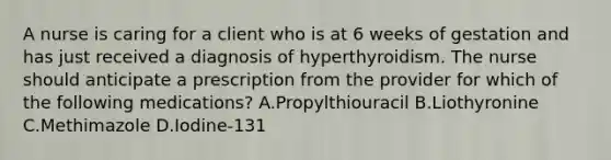 A nurse is caring for a client who is at 6 weeks of gestation and has just received a diagnosis of hyperthyroidism. The nurse should anticipate a prescription from the provider for which of the following medications? A.Propylthiouracil B.Liothyronine C.Methimazole D.Iodine-131