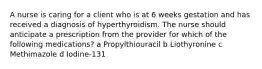 A nurse is caring for a client who is at 6 weeks gestation and has received a diagnosis of hyperthyroidism. The nurse should anticipate a prescription from the provider for which of the following medications? a Propylthiouracil b Liothyronine c Methimazole d Iodine-131