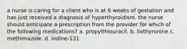 a nurse is caring for a client who is at 6 weeks of gestation and has just received a diagnosis of hyperthyroidism. the nurse should anticipate a prescription from the provider for which of the following medications? a. propylthiouracil. b. liothyronine c. methimazole. d. iodine-131