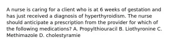 A nurse is caring for a client who is at 6 weeks of gestation and has just received a diagnosis of hyperthyroidism. The nurse should anticipate a prescription from the provider for which of the following medications? A. Propylthiouracil B. Liothyronine C. Methimazole D. cholestyramie