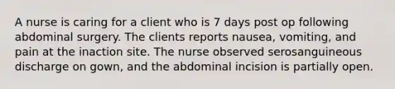 A nurse is caring for a client who is 7 days post op following abdominal surgery. The clients reports nausea, vomiting, and pain at the inaction site. The nurse observed serosanguineous discharge on gown, and the abdominal incision is partially open.