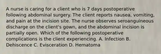 A nurse is caring for a client who is 7 days postoperative following abdominal surgery. The client reports nausea, vomiting, and pain at the incision site. The nurse observes seroanguineous discharge on the client's gown, and the abdominal incision is partially open. Which of the following postoperative complications is the client experiencing. A. Infection B. Dehiscence C. Evisceration D. Hematoma