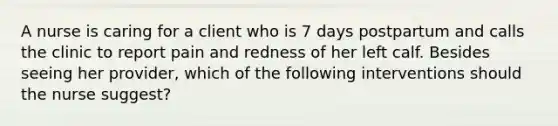 A nurse is caring for a client who is 7 days postpartum and calls the clinic to report pain and redness of her left calf. Besides seeing her provider, which of the following interventions should the nurse suggest?