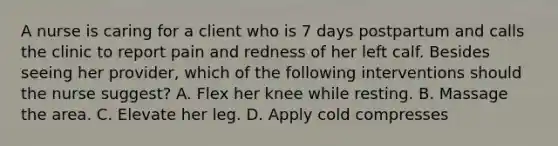 A nurse is caring for a client who is 7 days postpartum and calls the clinic to report pain and redness of her left calf. Besides seeing her provider, which of the following interventions should the nurse suggest? A. Flex her knee while resting. B. Massage the area. C. Elevate her leg. D. Apply cold compresses