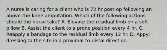 A nurse is caring for a client who is 72 hr post-op following an above-the-knee amputation. Which of the following actions should the nurse take? A. Elevate the residual limb on a soft pillow B. Assist the client to a prone position every 4 hr. C. Reapply a bandage to the residual limb every 12 hr. D. Appyl dressing to the site in a proximal-to-distal direction.