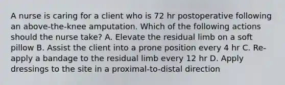 A nurse is caring for a client who is 72 hr postoperative following an above-the-knee amputation. Which of the following actions should the nurse take? A. Elevate the residual limb on a soft pillow B. Assist the client into a prone position every 4 hr C. Re-apply a bandage to the residual limb every 12 hr D. Apply dressings to the site in a proximal-to-distal direction