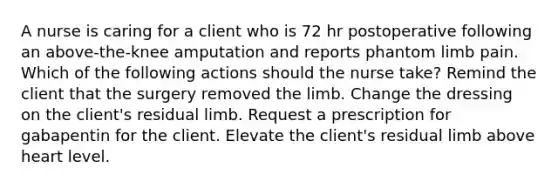 A nurse is caring for a client who is 72 hr postoperative following an above-the-knee amputation and reports phantom limb pain. Which of the following actions should the nurse take? Remind the client that the surgery removed the limb. Change the dressing on the client's residual limb. Request a prescription for gabapentin for the client. Elevate the client's residual limb above heart level.