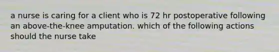 a nurse is caring for a client who is 72 hr postoperative following an above-the-knee amputation. which of the following actions should the nurse take