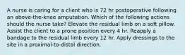 A nurse is caring for a client who is 72 hr postoperative following an above-the-knee amputation. Which of the following actions should the nurse take? Elevate the residual limb on a soft pillow. Assist the client to a prone position every 4 hr. Reapply a bandage to the residual limb every 12 hr. Apply dressings to the site in a proximal-to-distal direction.