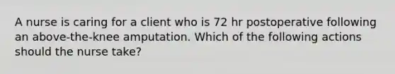 A nurse is caring for a client who is 72 hr postoperative following an above-the-knee amputation. Which of the following actions should the nurse take?