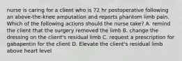 nurse is caring for a client who is 72 hr postoperative following an above-the-knee amputation and reports phantom limb pain. Which of the following actions should the nurse take? A. remind the client that the surgery removed the limb B. change the dressing on the client's residual limb C. request a prescription for gabapentin for the client D. Elevate the client's residual limb above heart level