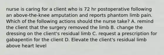 nurse is caring for a client who is 72 hr postoperative following an above-the-knee amputation and reports phantom limb pain. Which of the following actions should the nurse take? A. remind the client that the surgery removed the limb B. change the dressing on the client's residual limb C. request a prescription for gabapentin for the client D. Elevate the client's residual limb above heart level