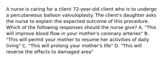 A nurse is caring for a client 72-year-old client who is to undergo a percutaneous balloon valvuloplasty. The client's daughter asks the nurse to explain the expected outcome of this procedure. Which of the following responses should the nurse give? A. "This will improve blood flow in your mother's coronary arteries" B. "This will permit your mother to resume her activities of daily living" C. "This will prolong your mother's life" D. "This will reverse the effects to damaged area"