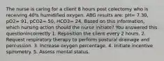 The nurse is caring for a client 8 hours post colectomy who is receiving 40% humidified oxygen. ABG results are: pH= 7.30, pO2= 91, pCO2= 50, HCO3= 24. Based on this information, which nursing action should the nurse initiate? You answered this questionIncorrectly 1. Reposition the client every 2 hours. 2. Request respiratory therapy to perform postural drainage and percussion. 3. Increase oxygen percentage. 4. Initiate incentive spirometry. 5. Assess mental status.