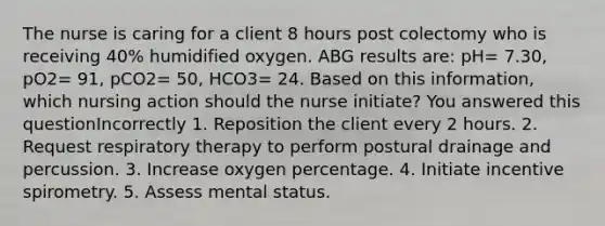 The nurse is caring for a client 8 hours post colectomy who is receiving 40% humidified oxygen. ABG results are: pH= 7.30, pO2= 91, pCO2= 50, HCO3= 24. Based on this information, which nursing action should the nurse initiate? You answered this questionIncorrectly 1. Reposition the client every 2 hours. 2. Request respiratory therapy to perform postural drainage and percussion. 3. Increase oxygen percentage. 4. Initiate incentive spirometry. 5. Assess mental status.