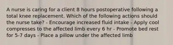 A nurse is caring for a client 8 hours postoperative following a total knee replacement. Which of the following actions should the nurse take? - Encourage increased fluid intake - Apply cool compresses to the affected limb every 6 hr - Promote bed rest for 5-7 days - Place a pillow under the affected limb