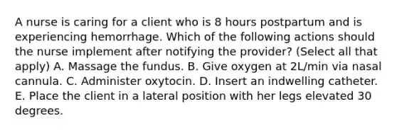 A nurse is caring for a client who is 8 hours postpartum and is experiencing hemorrhage. Which of the following actions should the nurse implement after notifying the provider? (Select all that apply) A. Massage the fundus. B. Give oxygen at 2L/min via nasal cannula. C. Administer oxytocin. D. Insert an indwelling catheter. E. Place the client in a lateral position with her legs elevated 30 degrees.