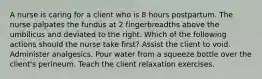 A nurse is caring for a client who is 8 hours postpartum. The nurse palpates the fundus at 2 fingerbreadths above the umbilicus and deviated to the right. Which of the following actions should the nurse take first? Assist the client to void. Administer analgesics. Pour water from a squeeze bottle over the client's perineum. Teach the client relaxation exercises.