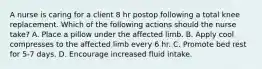 A nurse is caring for a client 8 hr postop following a total knee replacement. Which of the following actions should the nurse take? A. Place a pillow under the affected limb. B. Apply cool compresses to the affected limb every 6 hr. C. Promote bed rest for 5-7 days. D. Encourage increased fluid intake.