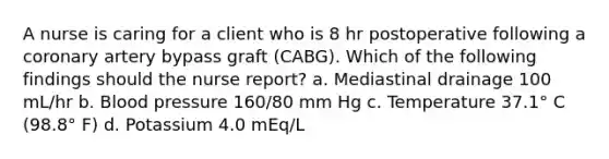 A nurse is caring for a client who is 8 hr postoperative following a coronary artery bypass graft (CABG). Which of the following findings should the nurse report? a. Mediastinal drainage 100 mL/hr b. Blood pressure 160/80 mm Hg c. Temperature 37.1° C (98.8° F) d. Potassium 4.0 mEq/L