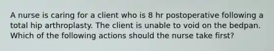 A nurse is caring for a client who is 8 hr postoperative following a total hip arthroplasty. The client is unable to void on the bedpan. Which of the following actions should the nurse take first?