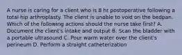 A nurse is caring for a client who is 8 hr postoperative following a total hip arthroplasty. The client is unable to void on the bedpan. Which of the following actions should the nurse take first? A. Document the client's intake and output B. Scan the bladder with a portable ultrasound C. Pour warm water over the client's perineum D. Perform a straight catheterization