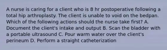 A nurse is caring for a client who is 8 hr postoperative following a total hip arthroplasty. The client is unable to void on the bedpan. Which of the following actions should the nurse take first? A. Document the client's intake and output B. Scan the bladder with a portable ultrasound C. Pour warm water over the client's perineum D. Perform a straight catheterization