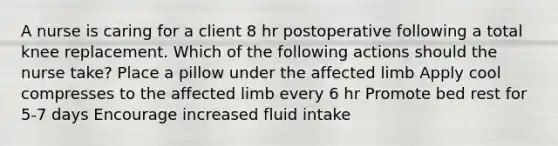 A nurse is caring for a client 8 hr postoperative following a total knee replacement. Which of the following actions should the nurse take? Place a pillow under the affected limb Apply cool compresses to the affected limb every 6 hr Promote bed rest for 5-7 days Encourage increased fluid intake