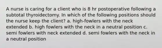 A nurse is caring for a client who is 8 hr postoperative following a subtotal thyroidectomy. In which of the following positions should the nurse keep the client? a. high-fowlers with the neck extended b. high fowlers with the neck in a neutral position c. semi fowlers with neck extended d. semi fowlers with the neck in a neutral position