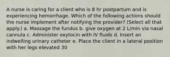 A nurse is caring for a client who is 8 hr postpartum and is experiencing hemorrhage. Which of the following actions should the nurse implement after notifying the provider? (Select all that apply.) a. Massage the fundus b. give oxygen at 2 L/min via nasal cannula c. Administer oxytocin with IV fluids d. Insert an indwelling urinary catheter e. Place the client in a lateral position with her legs elevated 30