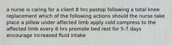 a nurse is caring for a client 8 hrs postop following a total knee replacement which of the following actions should the nurse take place a pillow under affected limb apply cold compress to the affected limb every 6 hrs promote bed rest for 5-7 days encourage increased fluid intake