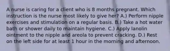 A nurse is caring for a client who is 8 months pregnant. Which instruction is the nurse most likely to give her? A.) Perform nipple exercises and stimulation on a regular basis. B.) Take a hot water bath or shower daily to maintain hygiene. C.) Apply lanolin ointment to the nipple and areola to prevent cracking. D.) Rest on the left side for at least 1 hour in the morning and afternoon.