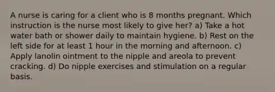 A nurse is caring for a client who is 8 months pregnant. Which instruction is the nurse most likely to give her? a) Take a hot water bath or shower daily to maintain hygiene. b) Rest on the left side for at least 1 hour in the morning and afternoon. c) Apply lanolin ointment to the nipple and areola to prevent cracking. d) Do nipple exercises and stimulation on a regular basis.