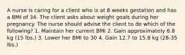 A nurse is caring for a client who is at 8 weeks gestation and has a BMI of 34. The client asks about weight goals during her pregnancy. The nurse should advise the client to do which of the following? 1. Maintain her current BMI 2. Gain approximately 6.8 kg (15 lbs.) 3. Lower her BMI to 30 4. Gain 12.7 to 15.8 kg (28-35 lbs.)