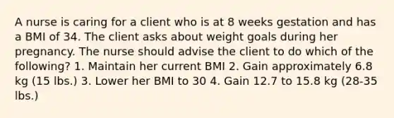 A nurse is caring for a client who is at 8 weeks gestation and has a BMI of 34. The client asks about weight goals during her pregnancy. The nurse should advise the client to do which of the following? 1. Maintain her current BMI 2. Gain approximately 6.8 kg (15 lbs.) 3. Lower her BMI to 30 4. Gain 12.7 to 15.8 kg (28-35 lbs.)