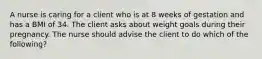 A nurse is caring for a client who is at 8 weeks of gestation and has a BMI of 34. The client asks about weight goals during their pregnancy. The nurse should advise the client to do which of the following?