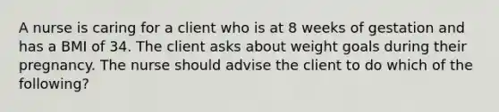 A nurse is caring for a client who is at 8 weeks of gestation and has a BMI of 34. The client asks about weight goals during their pregnancy. The nurse should advise the client to do which of the following?