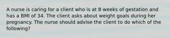 A nurse is caring for a client who is at 8 weeks of gestation and has a BMI of 34. The client asks about weight goals during her pregnancy. The nurse should advise the client to do which of the following?